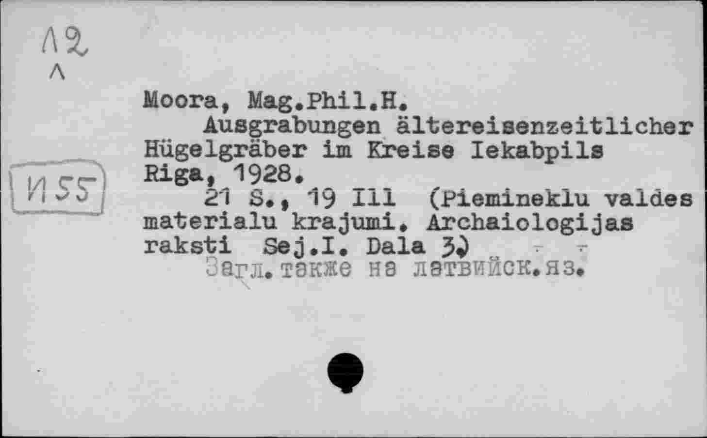 ﻿Moora, Mag.Phil.H.
Ausgrabungen ältereisenzeitlicher Hügelgräber im Kreise lekabpils Riga, 1928.
21 S., 19 Hl (piemineklu valdes materialu krajumi. Archaiologijas raksti Sej.I. Dala
Загл. также на лэтвийск.яз.